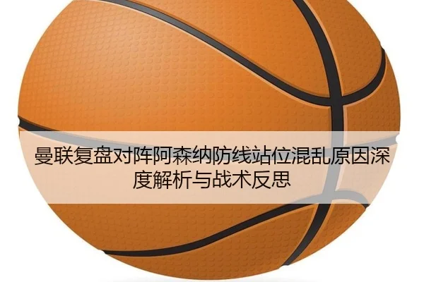 曼联复盘对阵阿森纳防线站位混乱原因深度解析与战术反思