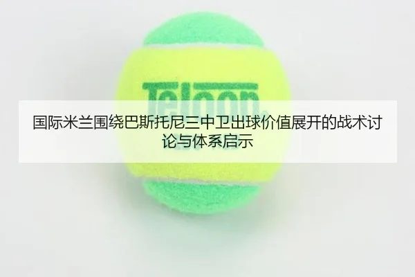国际米兰围绕巴斯托尼三中卫出球价值展开的战术讨论与体系启示